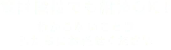 検討段階でも相談OK！-わからないことは-私たちにお任せください