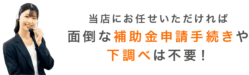 当店にお任せいただければ面倒な補助金手続きや下調べは不要！